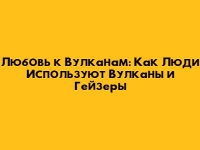 Любовь к Вулканам: Как Люди Используют Вулканы и Гейзеры