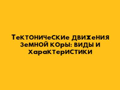 Тектонические движения земной коры: виды и характеристики