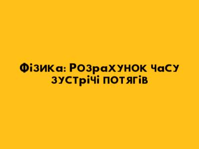Фізика: Розрахунок часу зустрічі потягів