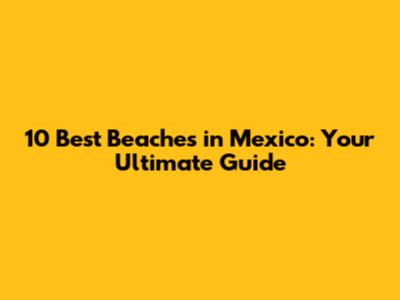 10 Best Beaches in Mexico: Your Ultimate Guide