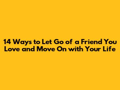 14 Ways to Let Go of a Friend You Love and Move On with Your Life