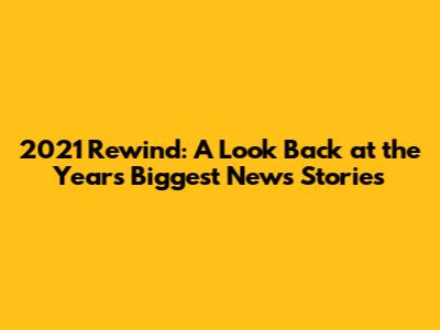 2021 Rewind: A Look Back at the Year's Biggest News Stories