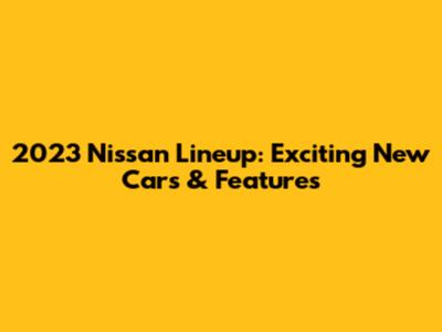 2023 Nissan Lineup: Exciting New Cars & Features