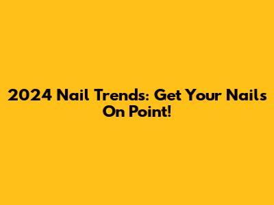 2024 Nail Trends: Get Your Nails On Point!