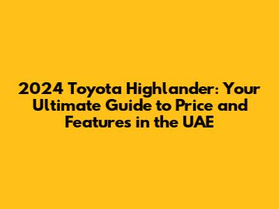 2024 Toyota Highlander: Your Ultimate Guide to Price and Features in the UAE
