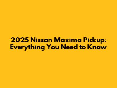2025 Nissan Maxima Pickup: Everything You Need to Know
