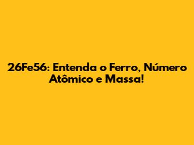 26Fe56: Entenda o Ferro, Número Atômico e Massa!