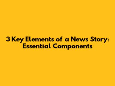 3 Key Elements of a News Story: Essential Components