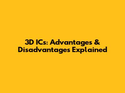 3D ICs: Advantages & Disadvantages Explained