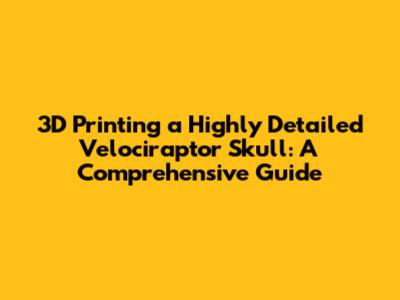3D Printing a Highly Detailed Velociraptor Skull: A Comprehensive Guide