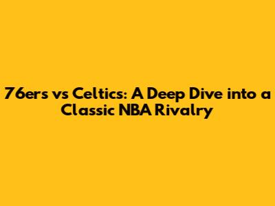 76ers vs Celtics: A Deep Dive into a Classic NBA Rivalry