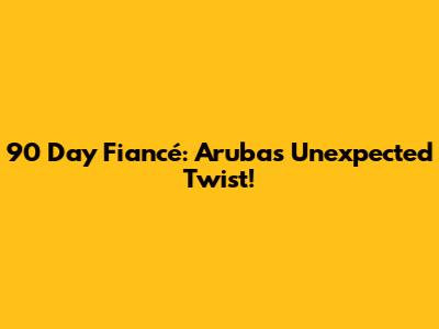 90 Day Fiancé: Aruba's Unexpected Twist!