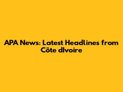 APA News: Latest Headlines from Côte d'Ivoire