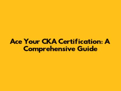Ace Your CKA Certification: A Comprehensive Guide