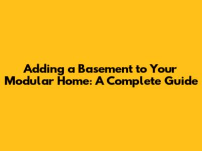 Adding a Basement to Your Modular Home: A Complete Guide