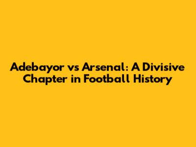 Adebayor vs Arsenal: A Divisive Chapter in Football History