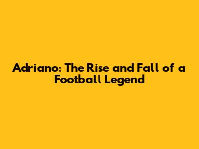 Adriano: The Rise and Fall of a Football Legend