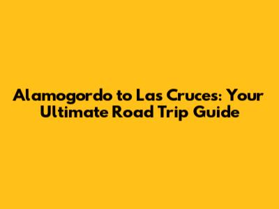 Alamogordo to Las Cruces: Your Ultimate Road Trip Guide