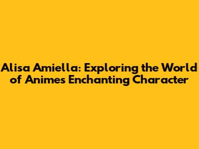 Alisa Amiella: Exploring the World of Anime's Enchanting Character