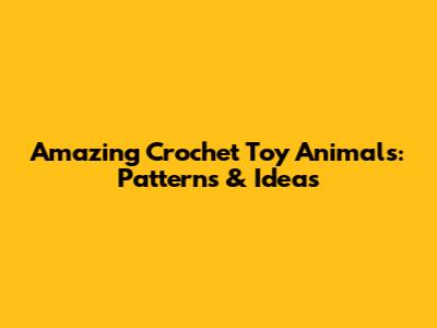 Amazing Crochet Toy Animals: Patterns & Ideas