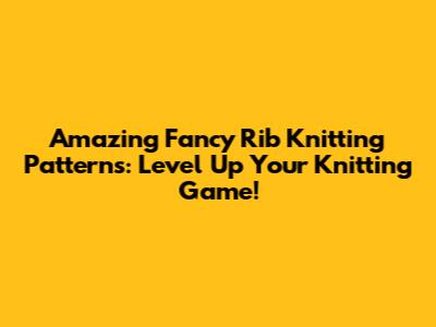 Amazing Fancy Rib Knitting Patterns: Level Up Your Knitting Game!