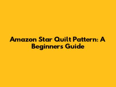 Amazon Star Quilt Pattern: A Beginner's Guide