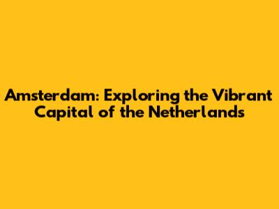 Amsterdam: Exploring the Vibrant Capital of the Netherlands