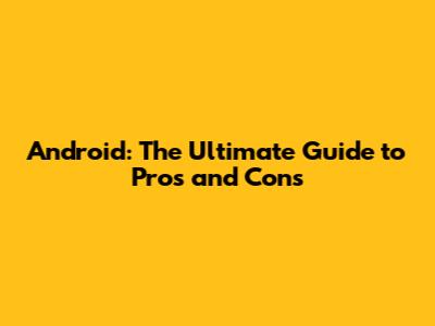 Android: The Ultimate Guide to Pros and Cons
