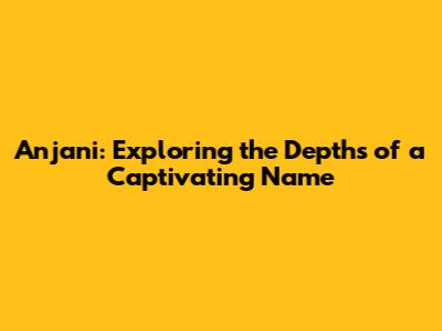 Anjani: Exploring the Depths of a Captivating Name