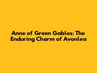 Anne of Green Gables: The Enduring Charm of Avonlea