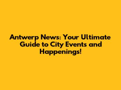 Antwerp News: Your Ultimate Guide to City Events and Happenings!