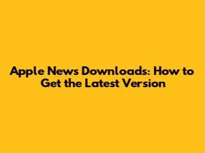 Apple News Downloads: How to Get the Latest Version