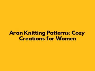 Aran Knitting Patterns: Cozy Creations for Women