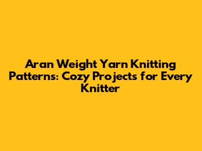 Aran Weight Yarn Knitting Patterns: Cozy Projects for Every Knitter