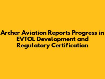 Archer Aviation Reports Progress in EVTOL Development and Regulatory Certification