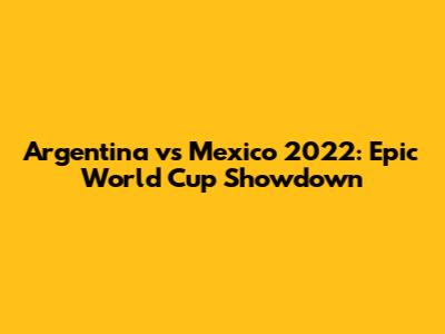 Argentina vs Mexico 2022: Epic World Cup Showdown