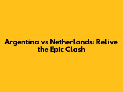 Argentina vs Netherlands: Relive the Epic Clash