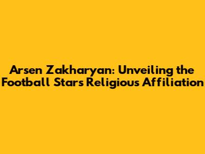 Arsen Zakharyan: Unveiling the Football Star's Religious Affiliation