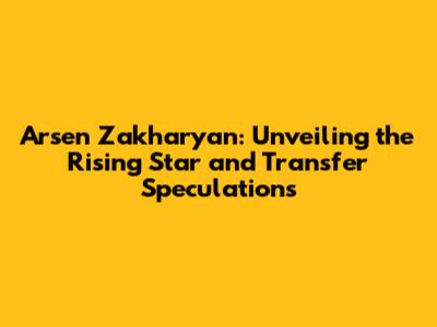 Arsen Zakharyan: Unveiling the Rising Star and Transfer Speculations