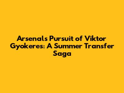 Arsenal's Pursuit of Viktor Gyokeres: A Summer Transfer Saga