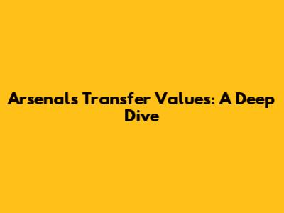 Arsenal's Transfer Values: A Deep Dive