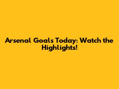Arsenal Goals Today: Watch the Highlights!