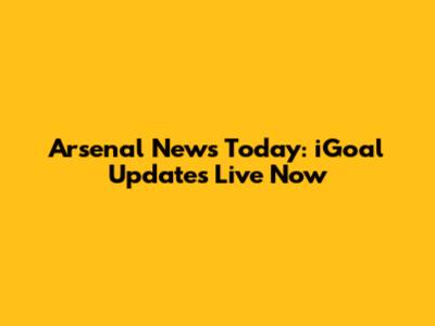 Arsenal News Today: iGoal Updates Live Now