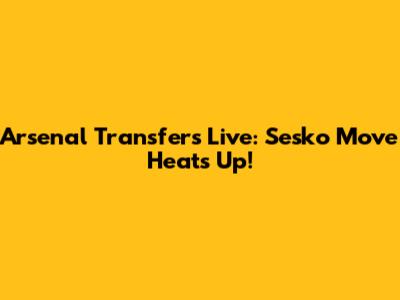Arsenal Transfers Live: Sesko Move Heats Up!