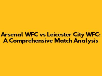 Arsenal WFC vs Leicester City WFC: A Comprehensive Match Analysis