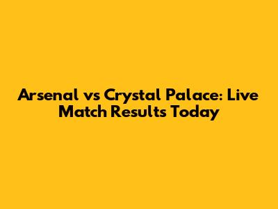 Arsenal vs Crystal Palace: Live Match Results Today