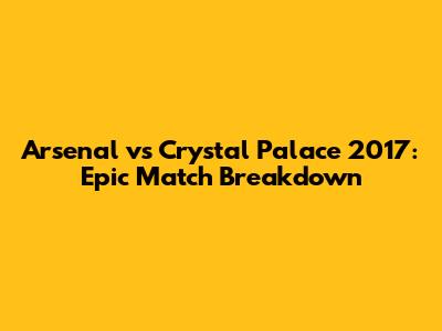 Arsenal vs Crystal Palace 2017: Epic Match Breakdown