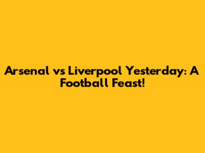 Arsenal vs Liverpool Yesterday: A Football Feast!