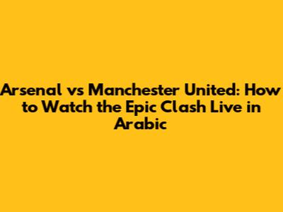 Arsenal vs Manchester United: How to Watch the Epic Clash Live in Arabic