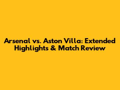 Arsenal vs. Aston Villa: Extended Highlights & Match Review